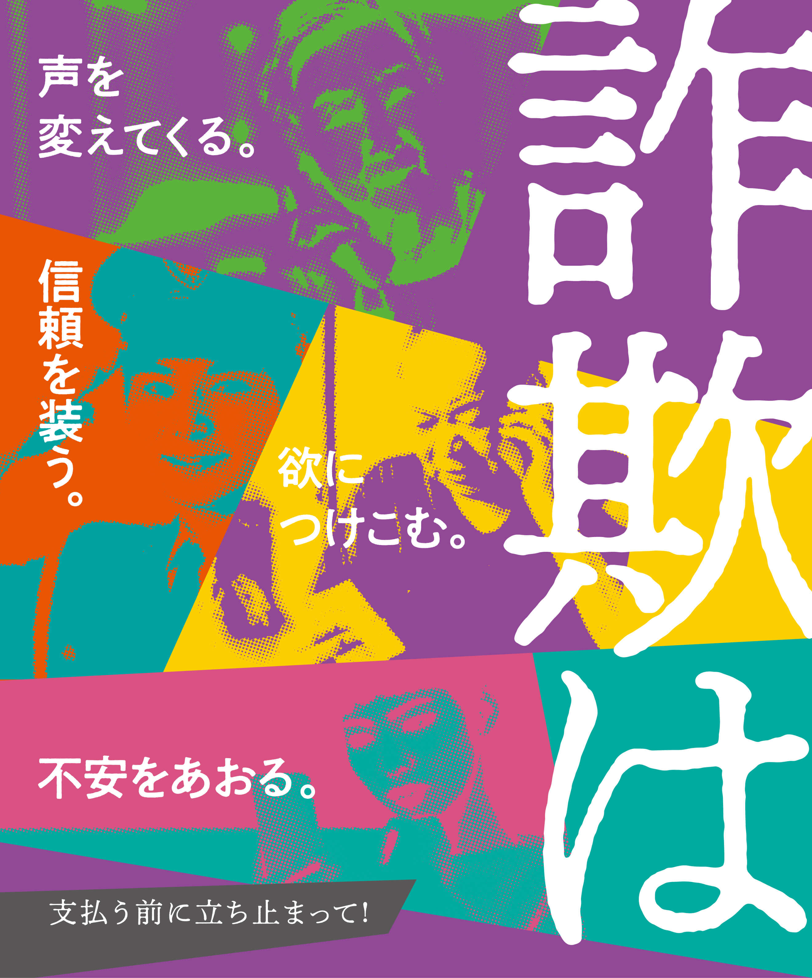 詐欺は声を変えてくる。信頼を装う。欲につけこむ。不安をあおる。支払う前に立ち止まって！
